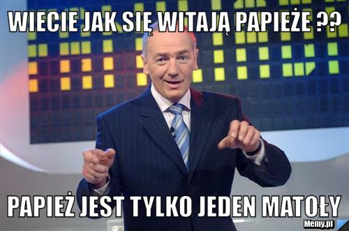 Wiecie jak się witają papieże ?? Papież jest tylko jeden matoły 
