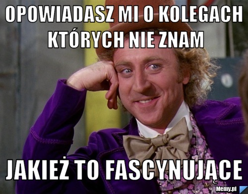 Opowiadasz mi o kolegach których nie znam jakież to fascynujące