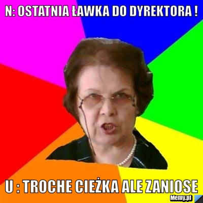 N: OSTATNIA ławka do dyrektora ! U : Troche cieżka ale zaniose
