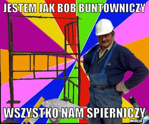 Jestem jak Bob buntowniczy Wszystko nam spierniczy