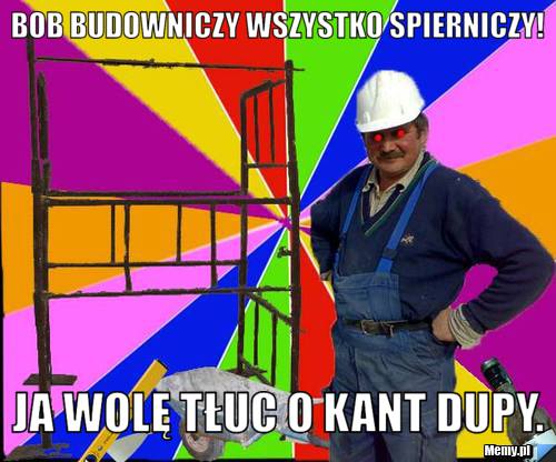 Bob budowniczy wszystko spierniczy! Ja wolę tłuc o kant dupy.
