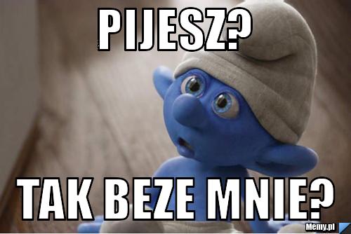 PIJESZ? TAK BEZE MNIE? 