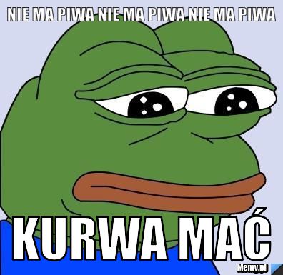 Nie ma piwa nie ma piwa nie ma piwa KURWA MAĆ