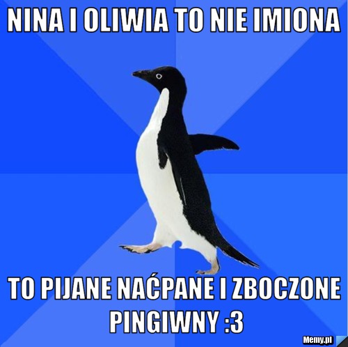Nina i Oliwia to nie imiona to pijane naćpane i zboczone pingiwny :3