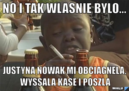 No i tak wlasnie bylo... justyna nowak mi obciagnela, wyssala kase i poszla