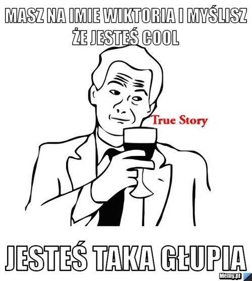 Masz na imie Wiktoria i myślisz że jesteś cool  Jesteś taka głupia 