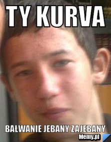 Ty kurva  bałwanie jebany zajebany
