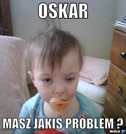 Oskar Masz jakiś problem ?