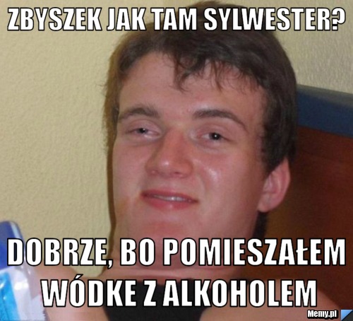 Zbyszek jak tam sylwester? Dobrze, bo pomieszałem w&oacute;dke z alkoholem