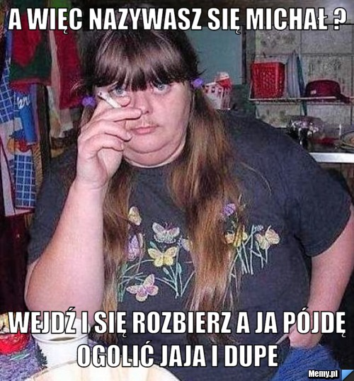 A więc nazywasz się michał ?  wejdź i się rozbierz a ja pójdę ogolić jaja i dupe 