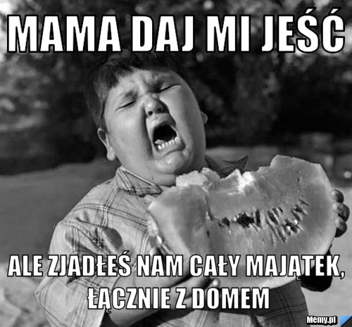 Mama daj mi jeść ale zjadłeś nam cały majątek, łącznie z domem