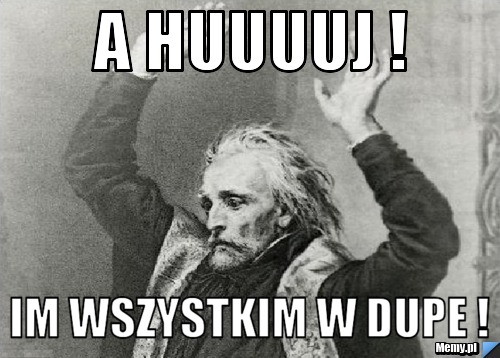 A huuuuj !  Im wszystkim w dupe !