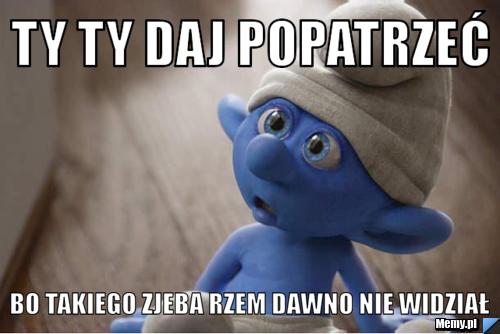 Ty ty daj popatrzeć bo takiego zjeba rzem dawno nie widział