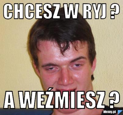 Chcesz w ryj ? a weźmiesz ?