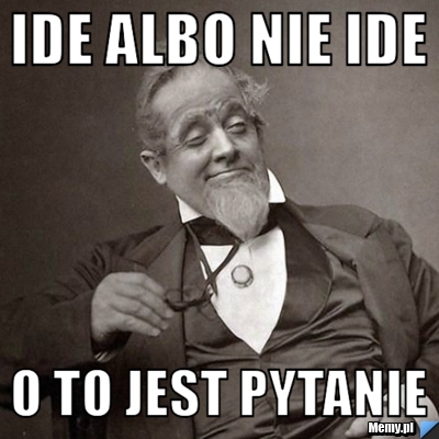 IDE albo nie ide  o to jest pytanie