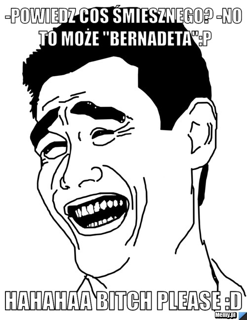 -powiedz cos śmiesznego? -no to może ''Bernadeta'':P hahahaa bitch please :D