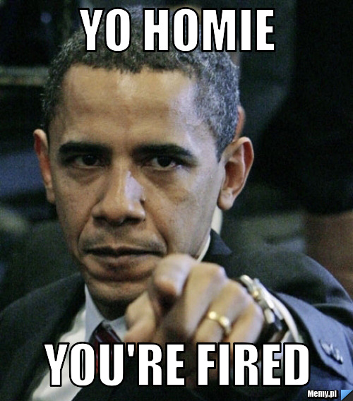 Yo homie YOU\'RE FIRED