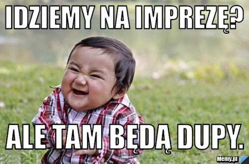 Idziemy na imprezę? ale tam będą dupy. 