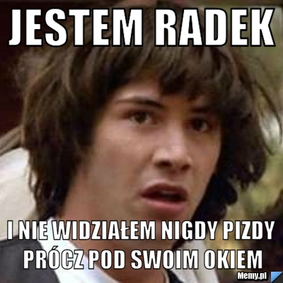 Jestem radek i nie widziałem nigdy pizdy prócz pod swoim okiem