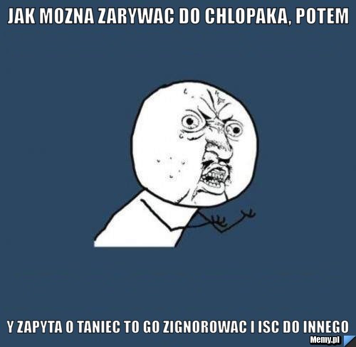 Jak mozna zarywac do chlopaka, potem gdy zapyta o taniec to go zignorowac i isc do innego ?! 
