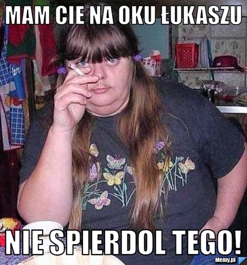 Mam cie na oku łukaszu nie spierdol tego!