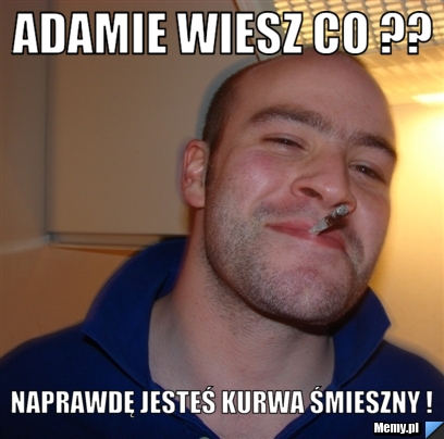 Adamie wiesz co ?? Naprawdę jesteś kurwa śmieszny !