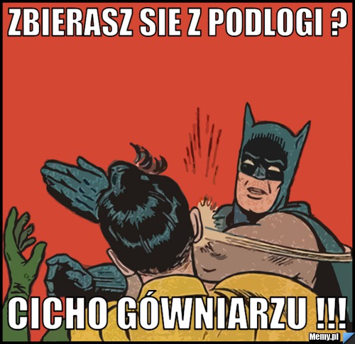 Zbierasz sie z podlogi ? CICHO gówniarzu !!!