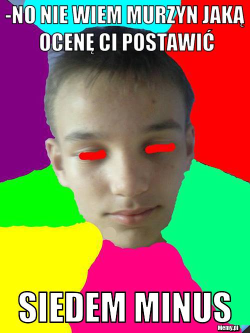 -No nie wiem murzyn jaką ocenę ci postawić siedem minus