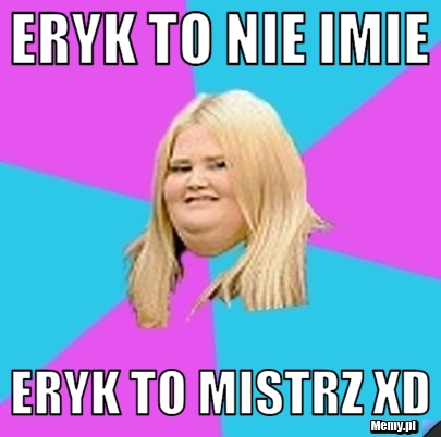 Eryk to nie imie  eryk to mistrz xd 