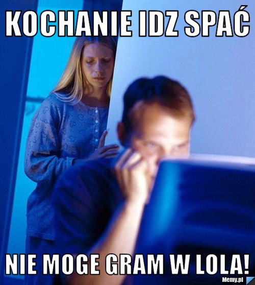 Kochanie idz spać nie moge gram w lola!