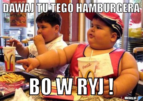 Dawaj tu tego hamburgera bo w ryj !