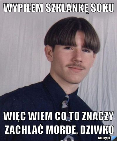 Wypiłem szklankę soku więc wiem co to znaczy zachlać morde, dziwko