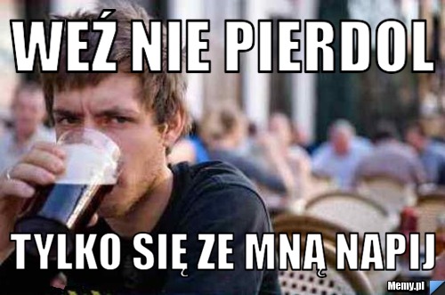 Weź nie pierdol tylko się ze mną napij