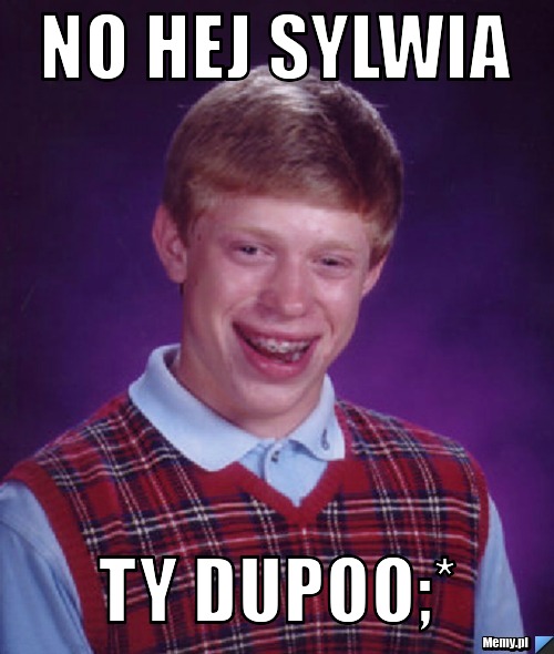 NO HEJ SYLWIA TY DUPOO;*