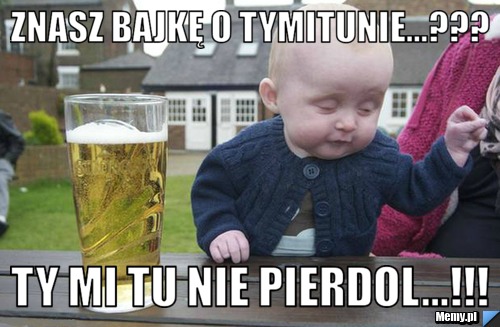      Znasz bajkę o tymitunie...???             TY MI TU NIE PIERDOL...!!!
