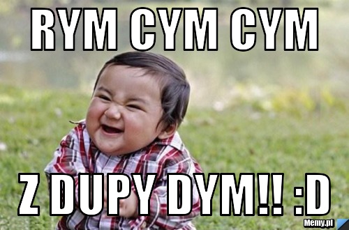 Rym cym cym z dupy dym!! :D