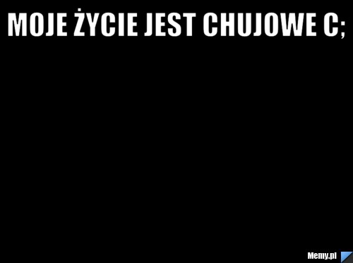 Moje życie jest chujowe c; 