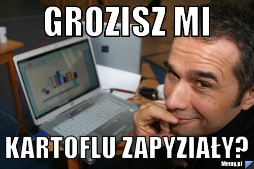 Grozisz mi Kartoflu zapyziały? 