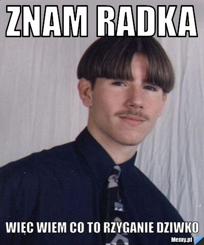 Znam Radka więc wiem co to rzyganie dziwko