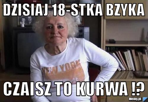 Dzisiaj 18-stka Bzyka Czaisz to kurwa !?
