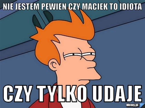Nie jestem pewien czy maciek to idiota czy tylko udaje