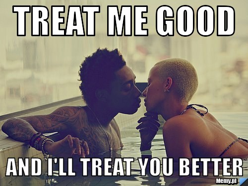 TREAT ME GOOD AND I'LL TREAT YOU BETTER