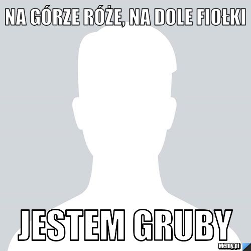 Na górze róże, na dole fiołki Jestem gruby