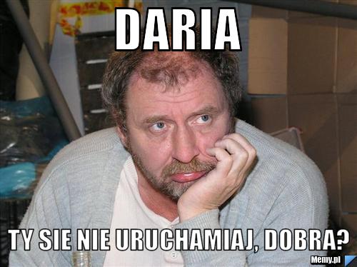 Daria ty sie nie uruchamiaj, dobra?