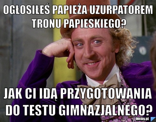 Ogłosiłeś papieża uzurpatorem tronu papieskiego? Jak ci idą przygotowania do testu gimnazjalnego?