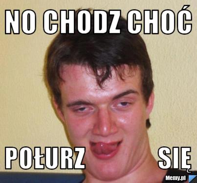No chodz choć  połurz               się
