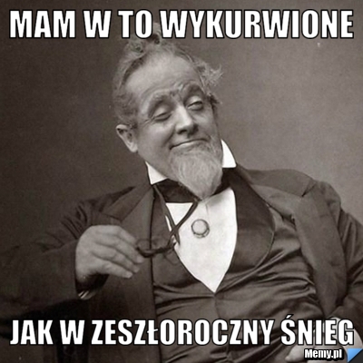 Mam w to wykurwione  jak w zeszłoroczny śnieg