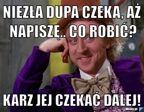Niezła dupa czeka, aż napiszę.. Co robić? Karz jej czekać dalej! 