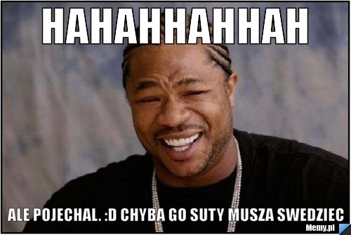 HAHAHHAHHAH Ale POJECHAL. :D Chyba go suty musza swedziec