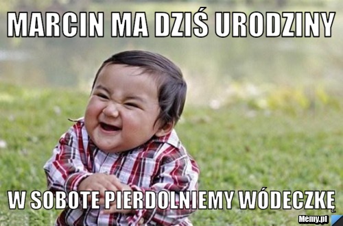 Marcin ma dziś urodziny W sobote pierdolniemy wódeczkę 
